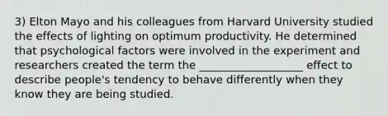 3) Elton Mayo and his colleagues from Harvard University studied the effects of lighting on optimum productivity. He determined that psychological factors were involved in the experiment and researchers created the term the ___________________ effect to describe people's tendency to behave differently when they know they are being studied.