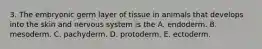 3. The embryonic germ layer of tissue in animals that develops into the skin and nervous system is the A. endoderm. B. mesoderm. C. pachyderm. D. protoderm. E. ectoderm.