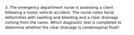 3. The emergency department nurse is assessing a client following a motor vehicle accident. The nurse notes facial deformities with swelling and bleeding and a clear drainage coming from the nares. Which diagnostic test is completed to determine whether the clear drainage is cerebrospinal fluid?