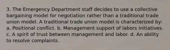 3. The Emergency Department staff decides to use a collective bargaining model for negotiation rather than a traditional trade union model. A traditional trade union model is characterized by: a. Positional conflict. b. Management support of labors initiatives. c. A spirit of trust between management and labor. d. An ability to resolve complaints.