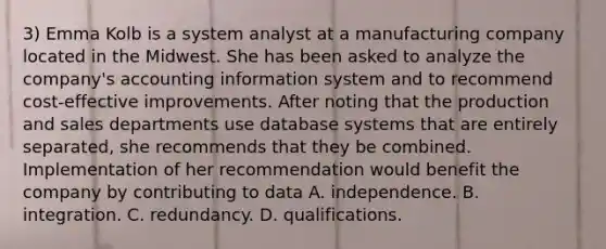 3) Emma Kolb is a system analyst at a manufacturing company located in the Midwest. She has been asked to analyze the company's accounting information system and to recommend cost-effective improvements. After noting that the production and sales departments use database systems that are entirely separated, she recommends that they be combined. Implementation of her recommendation would benefit the company by contributing to data A. ﻿﻿﻿independence. B. ﻿﻿﻿integration. C. redundancy. D. ﻿﻿﻿qualifications.