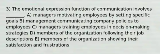 3) The emotional expression function of communication involves ________. A) managers motivating employees by setting specific goals B) management communicating company policies to employees C) managers training employees in decision-making strategies D) members of the organization following their job descriptions E) members of the organization showing their satisfaction and frustrations