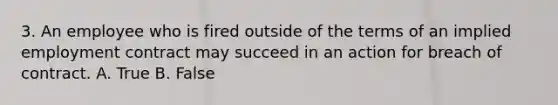 3. An employee who is fired outside of the terms of an implied employment contract may succeed in an action for breach of contract. A. True B. False