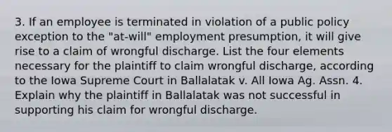 3. If an employee is terminated in violation of a public policy exception to the "at-will" employment presumption, it will give rise to a claim of wrongful discharge. List the four elements necessary for the plaintiff to claim wrongful discharge, according to the Iowa Supreme Court in Ballalatak v. All Iowa Ag. Assn. 4. Explain why the plaintiff in Ballalatak was not successful in supporting his claim for wrongful discharge.