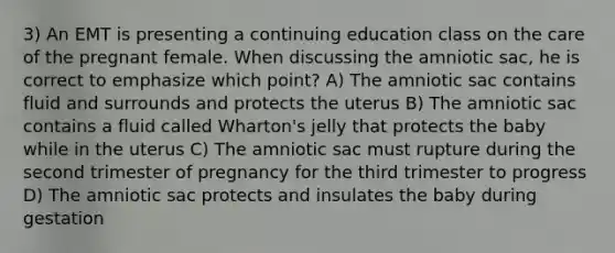 3) An EMT is presenting a continuing education class on the care of the pregnant female. When discussing the amniotic sac, he is correct to emphasize which point? A) The amniotic sac contains fluid and surrounds and protects the uterus B) The amniotic sac contains a fluid called Wharton's jelly that protects the baby while in the uterus C) The amniotic sac must rupture during the second trimester of pregnancy for the third trimester to progress D) The amniotic sac protects and insulates the baby during gestation