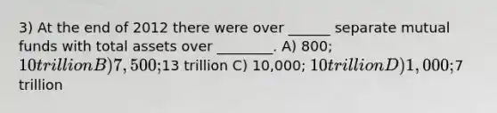 3) At the end of 2012 there were over ______ separate mutual funds with total assets over ________. A) 800; 10 trillion B) 7,500;13 trillion C) 10,000; 10 trillion D) 1,000;7 trillion