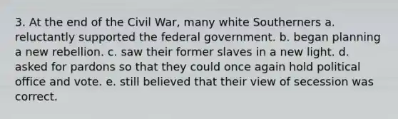 3. At the end of the Civil War, many white Southerners a. reluctantly supported the federal government. b. began planning a new rebellion. c. saw their former slaves in a new light. d. asked for pardons so that they could once again hold political office and vote. e. still believed that their view of secession was correct.