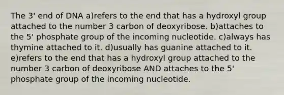 The 3' end of DNA a)refers to the end that has a hydroxyl group attached to the number 3 carbon of deoxyribose. b)attaches to the 5' phosphate group of the incoming nucleotide. c)always has thymine attached to it. d)usually has guanine attached to it. e)refers to the end that has a hydroxyl group attached to the number 3 carbon of deoxyribose AND attaches to the 5' phosphate group of the incoming nucleotide.