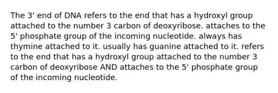 The 3' end of DNA refers to the end that has a hydroxyl group attached to the number 3 carbon of deoxyribose. attaches to the 5' phosphate group of the incoming nucleotide. always has thymine attached to it. usually has guanine attached to it. refers to the end that has a hydroxyl group attached to the number 3 carbon of deoxyribose AND attaches to the 5' phosphate group of the incoming nucleotide.