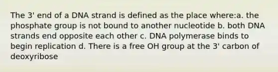 The 3' end of a DNA strand is defined as the place where:a. the phosphate group is not bound to another nucleotide b. both DNA strands end opposite each other c. DNA polymerase binds to begin replication d. There is a free OH group at the 3' carbon of deoxyribose