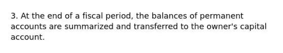 3. At the end of a fiscal period, the balances of permanent accounts are summarized and transferred to the owner's capital account.