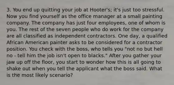 3. You end up quitting your job at Hooter's; it's just too stressful. Now you find yourself as the office manager at a small painting company. The company has just four employees, one of whom is you. The rest of the seven people who do work for the company are all classified as independent contractors. One day, a qualified African American painter asks to be considered for a contractor position. You check with the boss, who tells you "not no but hell no - tell him the job isn't open to blacks." After you gather your jaw up off the floor, you start to wonder how this is all going to shake out when you tell the applicant what the boss said. What is the most likely scenario?