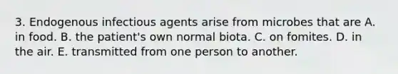 3. Endogenous infectious agents arise from microbes that are A. in food. B. the patient's own normal biota. C. on fomites. D. in the air. E. transmitted from one person to another.