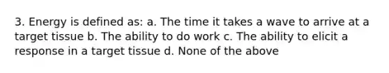 3. Energy is defined as: a. The time it takes a wave to arrive at a target tissue b. The ability to do work c. The ability to elicit a response in a target tissue d. None of the above