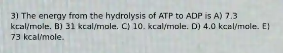 3) The energy from the hydrolysis of ATP to ADP is A) 7.3 kcal/mole. B) 31 kcal/mole. C) 10. kcal/mole. D) 4.0 kcal/mole. E) 73 kcal/mole.