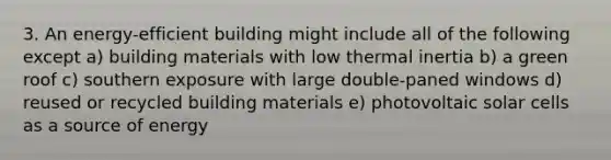 3. An energy-efficient building might include all of the following except a) building materials with low thermal inertia b) a green roof c) southern exposure with large double-paned windows d) reused or recycled building materials e) photovoltaic solar cells as a source of energy