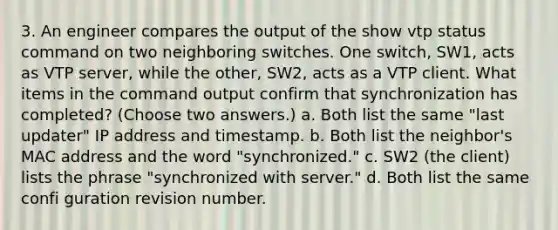 3. An engineer compares the output of the show vtp status command on two neighboring switches. One switch, SW1, acts as VTP server, while the other, SW2, acts as a VTP client. What items in the command output confirm that synchronization has completed? (Choose two answers.) a. Both list the same "last updater" IP address and timestamp. b. Both list the neighbor's MAC address and the word "synchronized." c. SW2 (the client) lists the phrase "synchronized with server." d. Both list the same confi guration revision number.