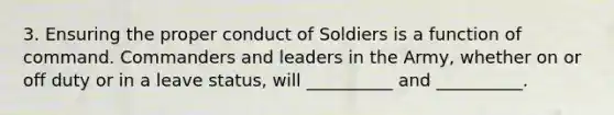 3. Ensuring the proper conduct of Soldiers is a function of command. Commanders and leaders in the Army, whether on or off duty or in a leave status, will __________ and __________.