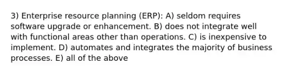 3) Enterprise resource planning (ERP): A) seldom requires software upgrade or enhancement. B) does not integrate well with functional areas other than operations. C) is inexpensive to implement. D) automates and integrates the majority of business processes. E) all of the above