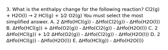 3. What is the enthalpy change for the following reaction? Cl2(g) + H2O(l) → 2 HCl(g) + 1⁄2 O2(g) You must select the most simplified answer. A. 2 ΔHfo(HCl(g)) - ΔHfo(Cl2(g)) - ΔHfo(H2O(l)) B. ΔHfo(HCl(g)) + ΔHfo(O2(g)) - ΔHfo(Cl2(g)) - ΔHfo(H2O(l)) C. 2 ΔHfo(HCl(g)) + 1⁄2 ΔHfo(O2(g)) - ΔHfo(Cl2(g)) - ΔHfo(H2O(l)) D. 2 ΔHfo(HCl(g)) - ΔHfo(H2O(l)) E. ΔHfo(HCl(g)) - ΔHfo(H2O(l))