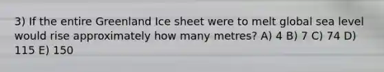 3) If the entire Greenland Ice sheet were to melt global sea level would rise approximately how many metres? A) 4 B) 7 C) 74 D) 115 E) 150