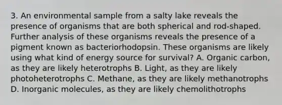 3. An environmental sample from a salty lake reveals the presence of organisms that are both spherical and rod-shaped. Further analysis of these organisms reveals the presence of a pigment known as bacteriorhodopsin. These organisms are likely using what kind of energy source for survival? A. Organic carbon, as they are likely heterotrophs B. Light, as they are likely photoheterotrophs C. Methane, as they are likely methanotrophs D. Inorganic molecules, as they are likely chemolithotrophs