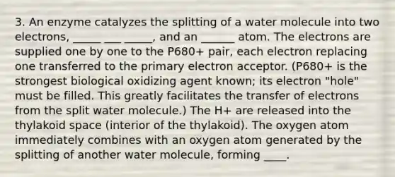 3. An enzyme catalyzes the splitting of a water molecule into two electrons, _____ ___ _____, and an ______ atom. The electrons are supplied one by one to the P680+ pair, each electron replacing one transferred to the primary electron acceptor. (P680+ is the strongest biological oxidizing agent known; its electron "hole" must be filled. This greatly facilitates the transfer of electrons from the split water molecule.) The H+ are released into the thylakoid space (interior of the thylakoid). The oxygen atom immediately combines with an oxygen atom generated by the splitting of another water molecule, forming ____.