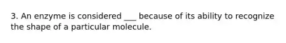 3. An enzyme is considered ___ because of its ability to recognize the shape of a particular molecule.