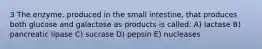 3 The enzyme, produced in the small intestine, that produces both glucose and galactose as products is called: A) lactase B) pancreatic lipase C) sucrase D) pepsin E) nucleases