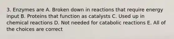 3. Enzymes are A. Broken down in reactions that require energy input B. Proteins that function as catalysts C. Used up in <a href='https://www.questionai.com/knowledge/kc6NTom4Ep-chemical-reactions' class='anchor-knowledge'>chemical reactions</a> D. Not needed for catabolic reactions E. All of the choices are correct