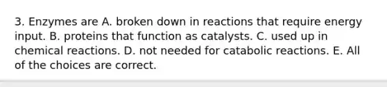 3. Enzymes are A. broken down in reactions that require energy input. B. proteins that function as catalysts. C. used up in chemical reactions. D. not needed for catabolic reactions. E. All of the choices are correct.