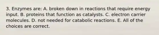 3. Enzymes are: A. broken down in reactions that require energy input. B. proteins that function as catalysts. C. electron carrier molecules. D. not needed for catabolic reactions. E. All of the choices are correct.