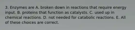 3. Enzymes are A. broken down in reactions that require energy input. B. proteins that function as catalysts. C. used up in <a href='https://www.questionai.com/knowledge/kc6NTom4Ep-chemical-reactions' class='anchor-knowledge'>chemical reactions</a>. D. not needed for catabolic reactions. E. All of these choices are correct.