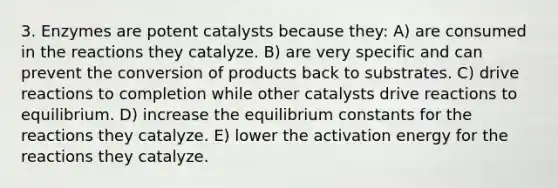 3. Enzymes are potent catalysts because they: A) are consumed in the reactions they catalyze. B) are very specific and can prevent the conversion of products back to substrates. C) drive reactions to completion while other catalysts drive reactions to equilibrium. D) increase the equilibrium constants for the reactions they catalyze. E) lower the activation energy for the reactions they catalyze.