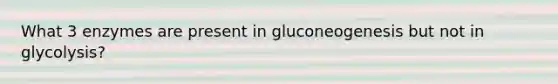 What 3 enzymes are present in gluconeogenesis but not in glycolysis?