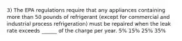 3) The EPA regulations require that any appliances containing more than 50 pounds of refrigerant (except for commercial and industrial process refrigeration) must be repaired when the leak rate exceeds ______ of the charge per year. 5% 15% 25% 35%