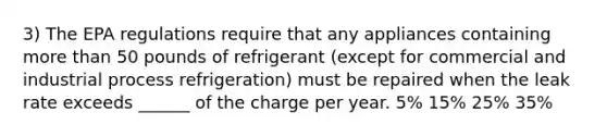 3) The EPA regulations require that any appliances containing more than 50 pounds of refrigerant (except for commercial and industrial process refrigeration) must be repaired when the leak rate exceeds ______ of the charge per year. 5% 15% 25% 35%