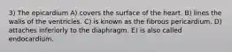 3) The epicardium A) covers the surface of the heart. B) lines the walls of the ventricles. C) is known as the fibrous pericardium. D) attaches inferiorly to the diaphragm. E) is also called endocardium.