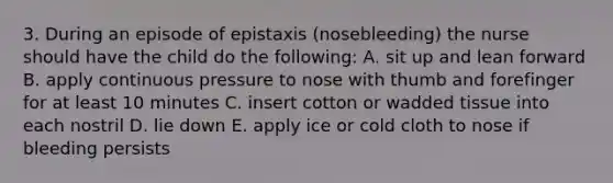 3. During an episode of epistaxis (nosebleeding) the nurse should have the child do the following: A. sit up and lean forward B. apply continuous pressure to nose with thumb and forefinger for at least 10 minutes C. insert cotton or wadded tissue into each nostril D. lie down E. apply ice or cold cloth to nose if bleeding persists