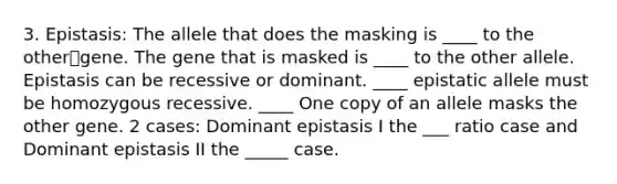 3. Epistasis: The allele that does the masking is ____ to the othergene. The gene that is masked is ____ to the other allele. Epistasis can be recessive or dominant. ____ epistatic allele must be homozygous recessive. ____ One copy of an allele masks the other gene. 2 cases: Dominant epistasis I the ___ ratio case and Dominant epistasis II the _____ case.