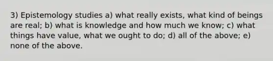 3) Epistemology studies a) what really exists, what kind of beings are real; b) what is knowledge and how much we know; c) what things have value, what we ought to do; d) all of the above; e) none of the above.