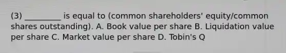 (3) _________ is equal to (common shareholders' equity/common shares outstanding). A. Book value per share B. Liquidation value per share C. Market value per share D. Tobin's Q