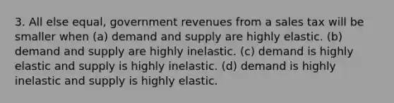 3. All else equal, government revenues from a sales tax will be smaller when (a) demand and supply are highly elastic. (b) demand and supply are highly inelastic. (c) demand is highly elastic and supply is highly inelastic. (d) demand is highly inelastic and supply is highly elastic.