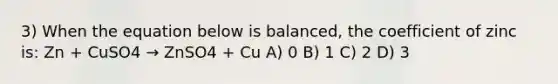 3) When the equation below is balanced, the coefficient of zinc is: Zn + CuSO4 → ZnSO4 + Cu A) 0 B) 1 C) 2 D) 3