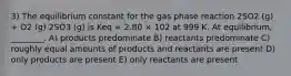 3) The equilibrium constant for the gas phase reaction 2SO2 (g) + O2 (g) 2SO3 (g) is Keq = 2.80 × 102 at 999 K. At equilibrium, ________. A) products predominate B) reactants predominate C) roughly equal amounts of products and reactants are present D) only products are present E) only reactants are present