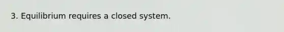 3. Equilibrium requires a closed system.