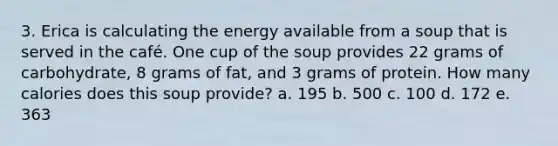 3. Erica is calculating the energy available from a soup that is served in the café. One cup of the soup provides 22 grams of carbohydrate, 8 grams of fat, and 3 grams of protein. How many calories does this soup provide? a. 195 b. 500 c. 100 d. 172 e. 363