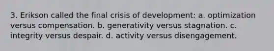 3. Erikson called the final crisis of development: a. optimization versus compensation. b. generativity versus stagnation. c. integrity versus despair. d. activity versus disengagement.