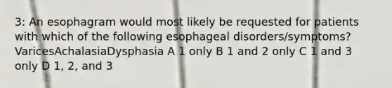 3: An esophagram would most likely be requested for patients with which of the following esophageal disorders/symptoms?VaricesAchalasiaDysphasia A 1 only B 1 and 2 only C 1 and 3 only D 1, 2, and 3