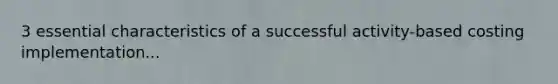 3 essential characteristics of a successful activity-based costing implementation...